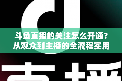 斗鱼直播的关注怎么开通?从观众到主播的全流程实用指南 斗鱼直播的关注怎么开通?从观众到主播的全流程实用指南