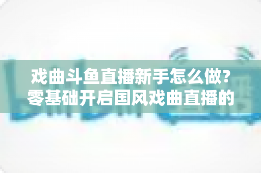 戏曲斗鱼直播新手怎么做？零基础开启国风戏曲直播的全方位实战指南