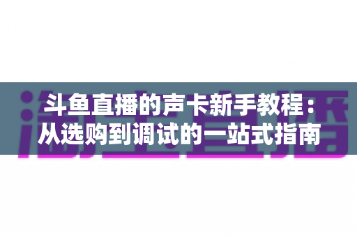 斗鱼直播的声卡新手教程：从选购到调试的一站式指南，助你快速成为人气主播