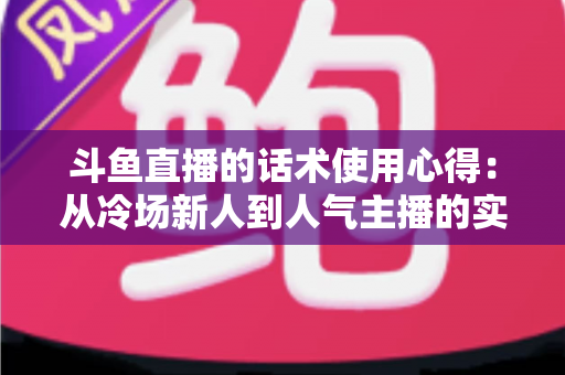 斗鱼直播的话术使用心得:从冷场新人到人气主播的实战沟通指南 斗鱼直播的话术使用心得:从冷场新人到人气主播的实战沟通指南