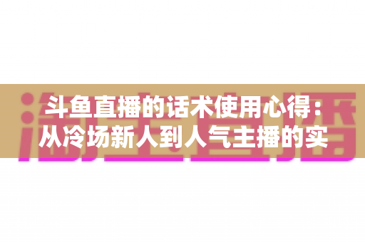 斗鱼直播的话术使用心得：从冷场新人到人气主播的实战沟通指南