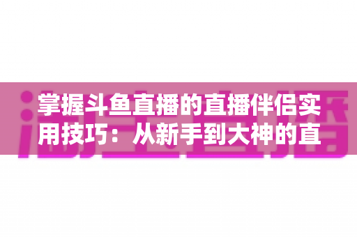 掌握斗鱼直播的直播伴侣实用技巧：从新手到大神的直播进阶全攻略