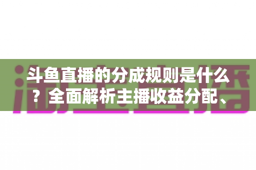 斗鱼直播的分成规则是什么?全面解析主播收益分配、签约模式与提现指南 斗鱼直播的分成规则是什么?全面解析主播收益分配、签约模式与提现指南