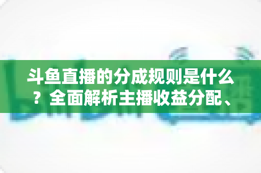 斗鱼直播的分成规则是什么?全面解析主播收益分配、签约模式与提现指南 斗鱼直播的分成规则是什么?全面解析主播收益分配、签约模式与提现指南