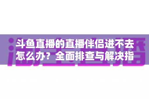 斗鱼直播的直播伴侣进不去怎么办?全面排查与解决指南助你快速恢复直播 斗鱼直播的直播伴侣进不去怎么办?全面排查与解决指南助你快速恢复直播
