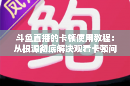斗鱼直播的卡顿使用教程：从根源彻底解决观看卡顿问题的完整指南