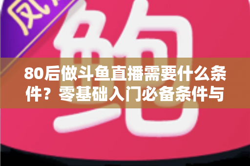 80后做斗鱼直播需要什么条件?零基础入门必备条件与开播全攻略详解 80后做斗鱼直播需要什么条件?零基础入门必备条件与开播全攻略详解