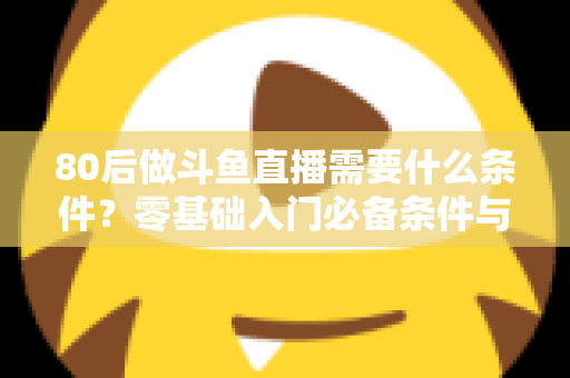 80后做斗鱼直播需要什么条件？零基础入门必备条件与开播全攻略详解
