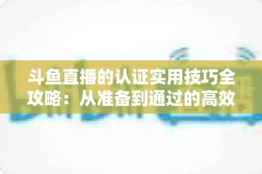 斗鱼直播的认证实用技巧全攻略:从准备到通过的高效指南,助你快速开启直播之路 斗鱼直播的认证实用技巧全攻略:从准备到通过的高效指南,助你快速开启直播之路