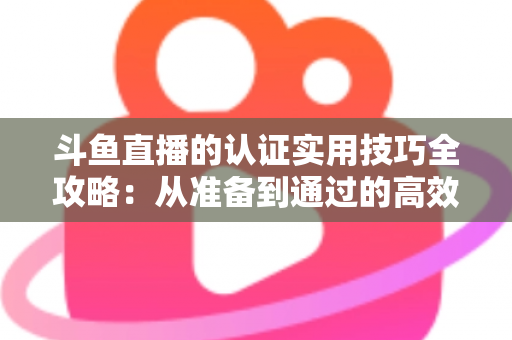 斗鱼直播的认证实用技巧全攻略：从准备到通过的高效指南，助你快速开启直播之路