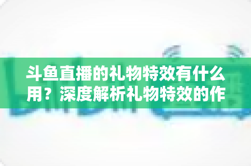 斗鱼直播的礼物特效有什么用?深度解析礼物特效的作用、价值与使用技巧 斗鱼直播的礼物特效有什么用?深度解析礼物特效的作用、价值与使用技巧