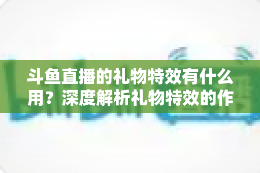 斗鱼直播的礼物特效有什么用?深度解析礼物特效的作用、价值与使用技巧 斗鱼直播的礼物特效有什么用?深度解析礼物特效的作用、价值与使用技巧