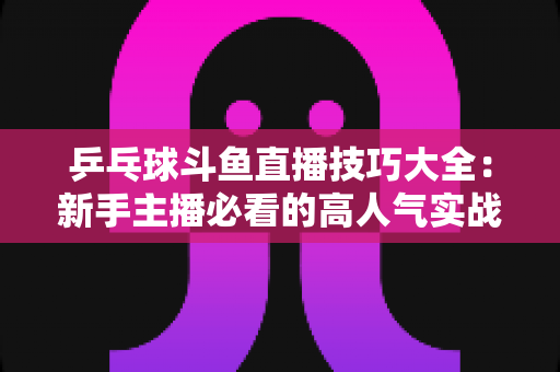 乒乓球斗鱼直播技巧大全：新手主播必看的高人气实战攻略与涨粉秘籍