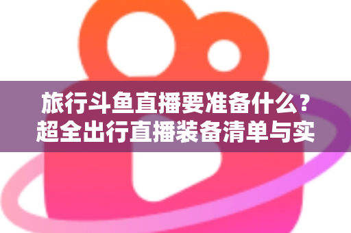 旅行斗鱼直播要准备什么？超全出行直播装备清单与实战攻略，助你边走边播人气爆棚