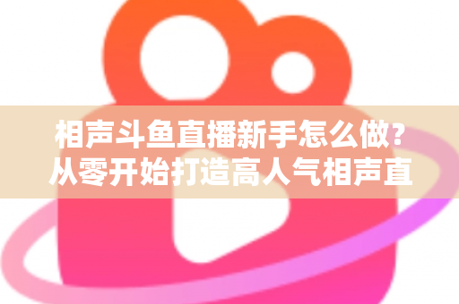 相声斗鱼直播新手怎么做？从零开始打造高人气相声直播间的完整指南
