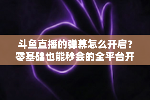 斗鱼直播的弹幕怎么开启?零基础也能秒会的全平台开启教程与实用设置指南 斗鱼直播的弹幕怎么开启?零基础也能秒会的全平台开启教程与实用设置指南