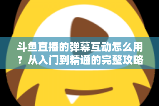 斗鱼直播的弹幕互动怎么用？从入门到精通的完整攻略，让你轻松玩转直播间氛围