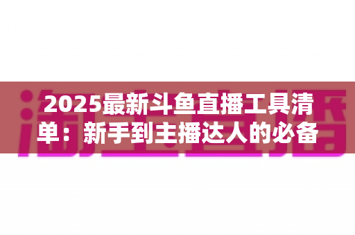 2025最新斗鱼直播工具清单：新手到主播达人的必备装备一站式指南