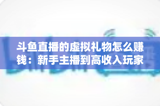 斗鱼直播的虚拟礼物怎么赚钱：新手主播到高收入玩家的完整变现指南