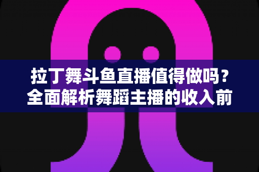 拉丁舞斗鱼直播值得做吗？全面解析舞蹈主播的收入前景与发展潜力