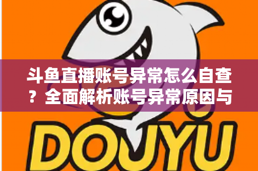 斗鱼直播账号异常怎么自查?全面解析账号异常原因与高效排查实用攻略 斗鱼直播账号异常怎么自查?全面解析账号异常原因与高效排查实用攻略