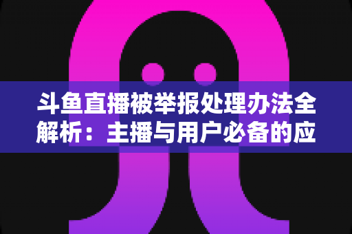 斗鱼直播被举报处理办法全解析:主播与用户必备的应对指南与避坑策略 斗鱼直播被举报处理办法全解析:主播与用户必备的应对指南与避坑策略