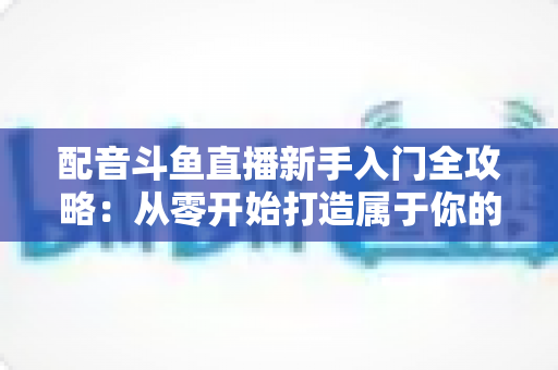 配音斗鱼直播新手入门全攻略:从零开始打造属于你的声音直播间 配音斗鱼直播新手入门全攻略:从零开始打造属于你的声音直播间