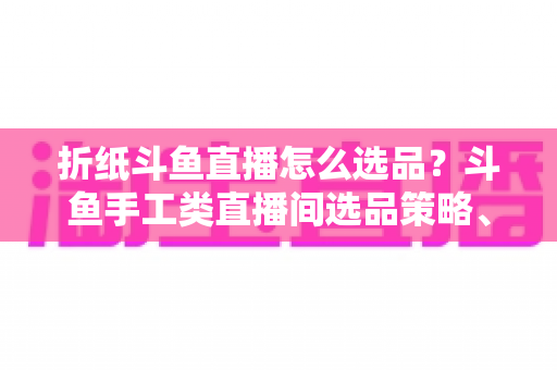 折纸斗鱼直播怎么选品?斗鱼手工类直播间选品策略、流程与避坑指南全解析 折纸斗鱼直播怎么选品?斗鱼手工类直播间选品策略、流程与避坑指南全解析