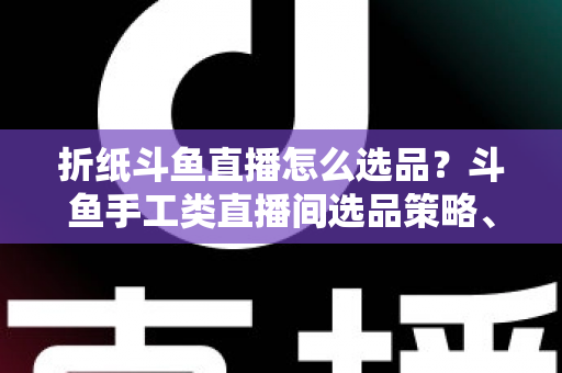折纸斗鱼直播怎么选品?斗鱼手工类直播间选品策略、流程与避坑指南全解析 折纸斗鱼直播怎么选品?斗鱼手工类直播间选品策略、流程与避坑指南全解析
