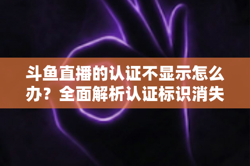 斗鱼直播的认证不显示怎么办？全面解析认证标识消失的原因与高效解决方案