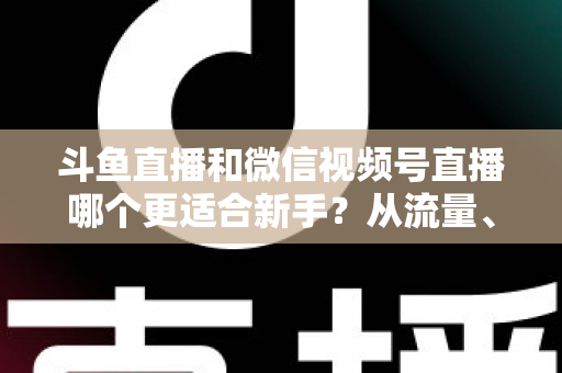 斗鱼直播和微信视频号直播哪个更适合新手?从流量、门槛到变现的全面深度解析指南 斗鱼直播和微信视频号直播哪个更适合新手?从流量、门槛到变现的全面深度解析指南