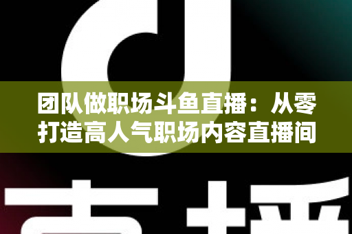 团队做职场斗鱼直播:从零打造高人气职场内容直播间的实战指南 团队做职场斗鱼直播:从零打造高人气职场内容直播间的实战指南