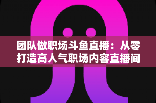 团队做职场斗鱼直播：从零打造高人气职场内容直播间的实战指南
