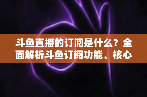 斗鱼直播的订阅是什么?全面解析斗鱼订阅功能、核心权益与使用全攻略 斗鱼直播的订阅是什么?全面解析斗鱼订阅功能、核心权益与使用全攻略