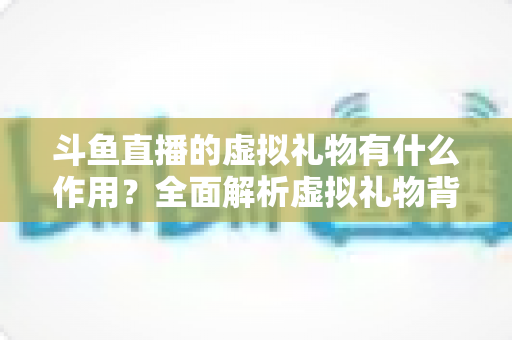 斗鱼直播的虚拟礼物有什么作用?全面解析虚拟礼物背后的价值与意义 斗鱼直播的虚拟礼物有什么作用?全面解析虚拟礼物背后的价值与意义