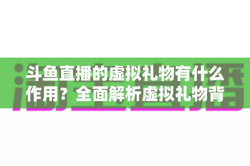 斗鱼直播的虚拟礼物有什么作用？全面解析虚拟礼物背后的价值与意义