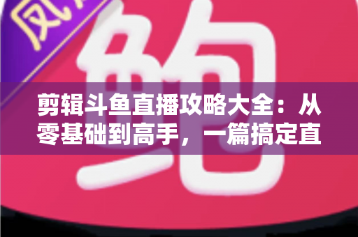 剪辑斗鱼直播攻略大全:从零基础到高手,一篇搞定直播切片全流程 剪辑斗鱼直播攻略大全:从零基础到高手,一篇搞定直播切片全流程