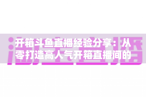 开箱斗鱼直播经验分享：从零打造高人气开箱直播间的实战指南