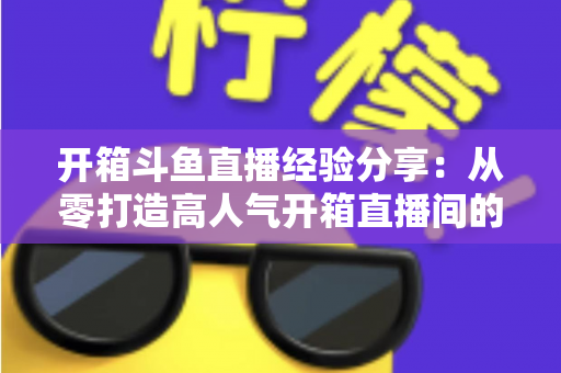 开箱斗鱼直播经验分享：从零打造高人气开箱直播间的实战指南