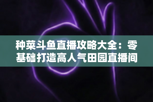 种菜斗鱼直播攻略大全：零基础打造高人气田园直播间，涨粉变现一步到位