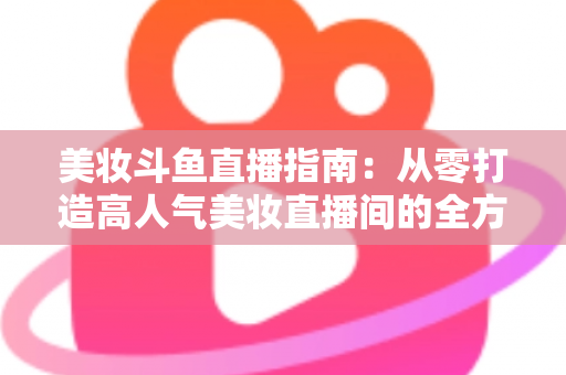 美妆斗鱼直播指南：从零打造高人气美妆直播间的全方位攻略