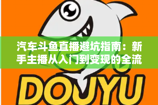 汽车斗鱼直播避坑指南：新手主播从入门到变现的全流程实战手册