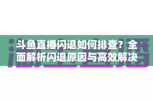 斗鱼直播闪退如何排查?全面解析闪退原因与高效解决方案指南 斗鱼直播闪退如何排查?全面解析闪退原因与高效解决方案指南