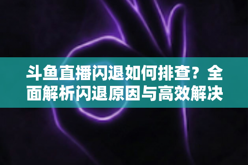 斗鱼直播闪退如何排查？全面解析闪退原因与高效解决方案指南