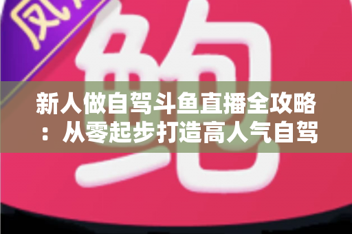 新人做自驾斗鱼直播全攻略:从零起步打造高人气自驾直播间的实用指南 新人做自驾斗鱼直播全攻略:从零起步打造高人气自驾直播间的实用指南