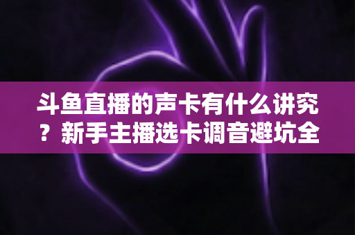 斗鱼直播的声卡有什么讲究?新手主播选卡调音避坑全攻略 斗鱼直播的声卡有什么讲究?新手主播选卡调音避坑全攻略