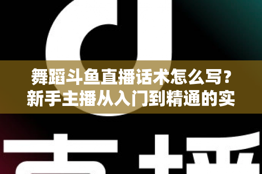 舞蹈斗鱼直播话术怎么写？新手主播从入门到精通的实战话术指南与技巧全解析