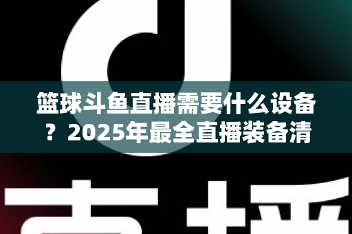 篮球斗鱼直播需要什么设备?2025年最全直播装备清单与配置指南 篮球斗鱼直播需要什么设备?2025年最全直播装备清单与配置指南
