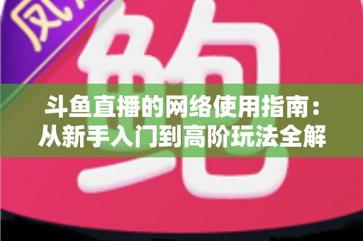 斗鱼直播的网络使用指南：从新手入门到高阶玩法全解析