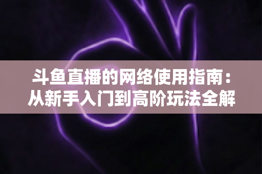 斗鱼直播的网络使用指南：从新手入门到高阶玩法全解析